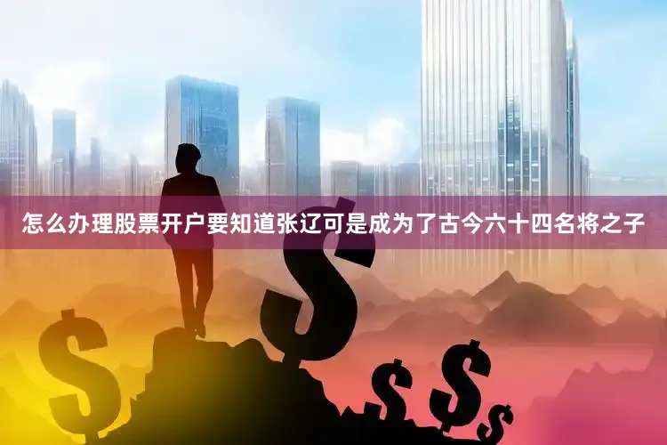 怎么办理股票开户要知道张辽可是成为了古今六十四名将之子