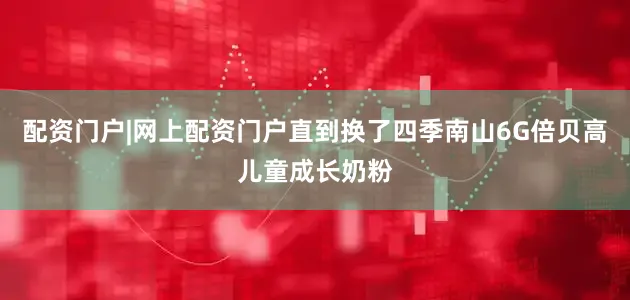 配资门户|网上配资门户直到换了四季南山6G倍贝高儿童成长奶粉