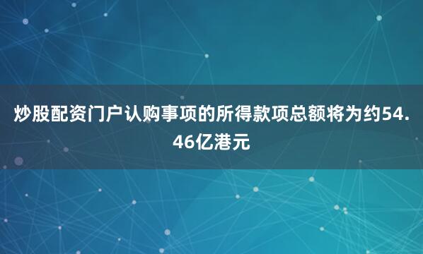 炒股配资门户　　认购事项的所得款项总额将为约54.46亿港元
